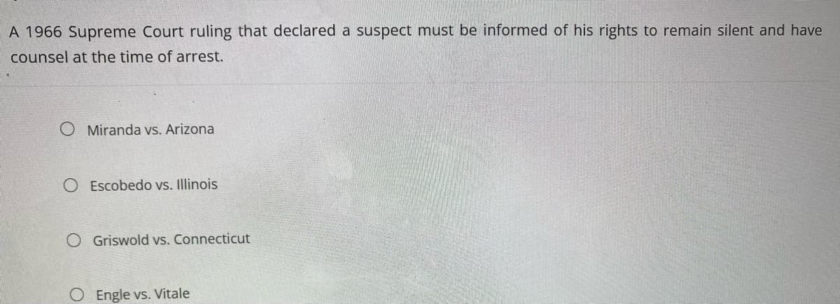 A 1966 Supreme Court ruling that declared a suspect must be informed of his rights to remain silent and have
counsel at the time of arrest.
Miranda vs. Arizona
Escobedo vs. Illinois
O Griswold vs. Connecticut
O Engle vs. Vitale