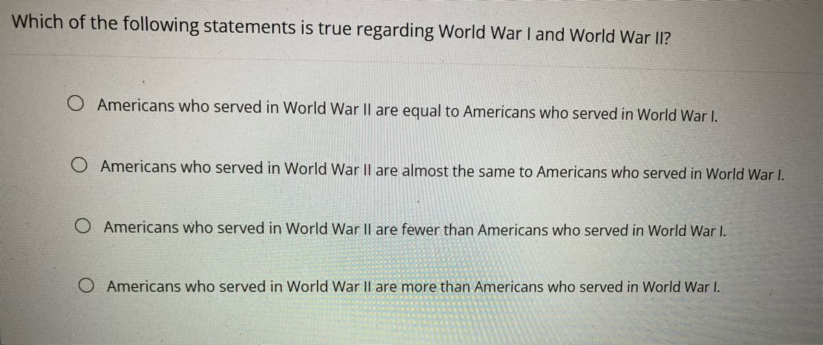 Which of the following statements is true regarding World War I and World War II?
Americans who served in World War II are equal to Americans who served in World War I.
Americans who served in World War II are almost the same to Americans who served in World War I.
Americans who served in World War II are fewer than Americans who served in World War I.
Americans who served in World War II are more than Americans who served in World War I.