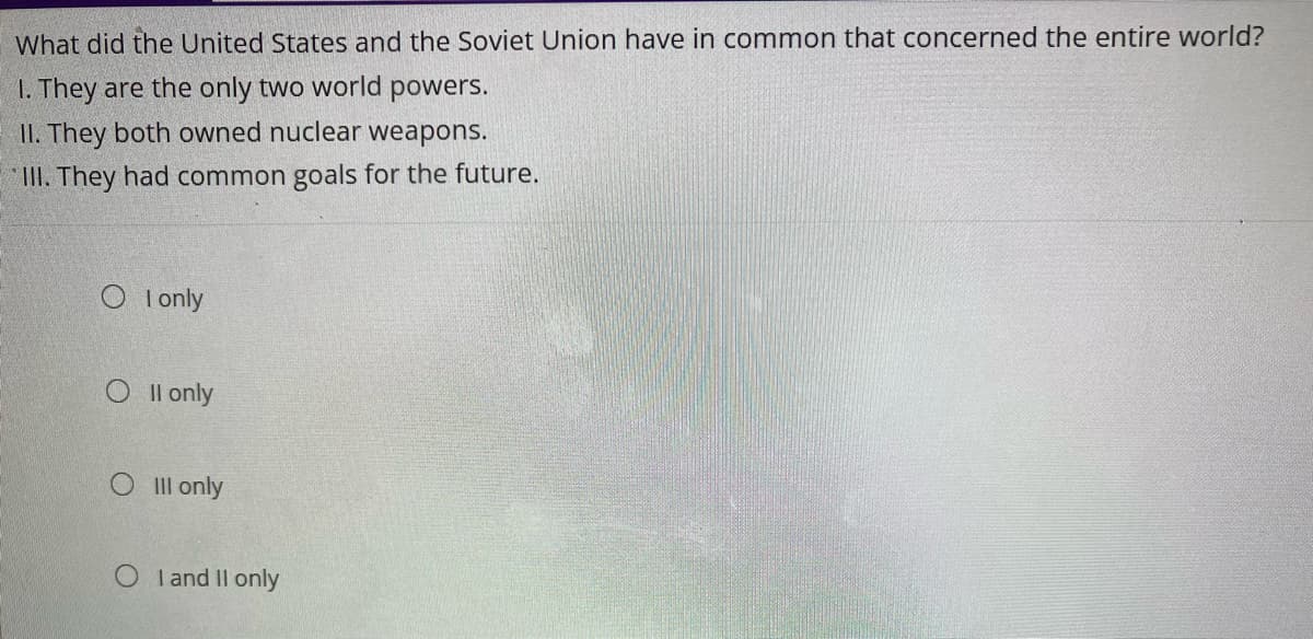 What did the United States and the Soviet Union have in common that concerned the entire world?
1. They are the only two world powers.
II. They both owned nuclear weapons.
III. They had common goals for the future.
O I only
Oll only
Oill only
OI and II only