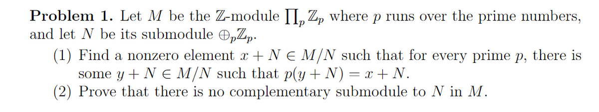 Problem 1. Let M be the Z-module II, Zp where p runs over the prime numbers,
and let N be its submodule OpZp.
-P
(1) Find a nonzero element x + N € M/N such that for every prime p, there is
some y + N € M/N such that p(y + N) = x + N.
(2) Prove that there is no complementary submodule to N in M.