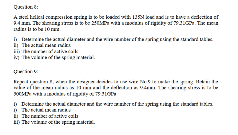 Question 8:
A steel helical compression spring is to be loaded with 135N load and is to have a deflection of
9.4 mm. The shearing stress is to be 250MPa with a modulus of rigidity of 79.31GPa. The mean
radius is to be 10 mm.
i) Determine the actual diameter and the wire number of the spring using the standard tables.
ii) The actual mean radius
iii) The number of active coils
iv) The volume of the spring material.
Question 9:
Repeat question 8, when the designer decides to use wire No.9 to make the spring. Retain the
value of the mean radius as 10 mm and the deflection as 9.4mm. The shearing stress is to be
500MPa with a modulus of rigidity of 79.31GPa
i) Determine the actual diameter and the wire number of the spring using the standard tables.
i) The actual mean radius
ii) The number of active coils
iii) The volume of the spring material.