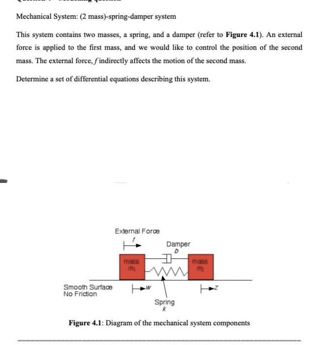 Mechanical System: (2 mass)-spring-damper system
This system contains two masses, a spring, and a damper (refer to Figure 4.1). An external
force is applied to the first mass, and we would like to control the position of the second
mass. The external force, findirectly affects the motion of the second mass.
Determine a set of differential equations describing this system.
Smooth Surface
No Friction
External Force
mass
Damper
b
D
W
Spring
mass
m₂
Figure 4.1: Diagram of the mechanical system components