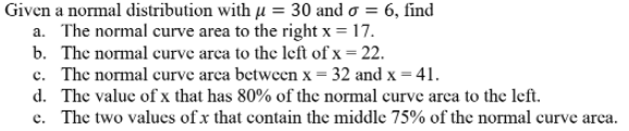 Given a normal distribution with µ = 30 and o = 6, find
a. The normal curve area to the right x = 17.
b. The normal curve arca to the left of x = 22.
c. The normal curve arca between x = 32 and x = 41.
d. The value of x that has 80% of the normal curve arca to the left.
e. The two values of x that contain the middle 75% of the normal curve arca.
