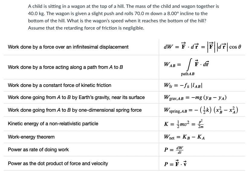 A child is sitting in a wagon at the top of a hill. The mass of the child and wagon together is
40.0 kg. The wagon is given a slight push and rolls 70.0 m down a 8.00° incline to the
bottom of the hill. What is the wagon's speed when it reaches the bottom of the hill?
Assume that the retarding force of friction is negligible.
dW = F - df = F||d7|
Work done by a force over an infinitesimal displacement
cos 0
%3D
/ F. di
WAB =
Work done by a force acting along a path from A to B
pathAB
Work done by a constant force of kinetic friction
Wir = -fk |lAB|
Work done going from A to B by Earth's gravity, near its surface
Wgrav, AB = -mg (yB – YA)
Work done going from A to B by one-dimensional spring force
Wspring. AB = - (k) (x² – x²)
= }mv² =
p?
2m
Kinetic energy of a non-relativistic particle
K =
Work-energy theorem
Wnet = KB – KA
dW
Power as rate of doing work
P :
dt
Power as the dot product of force and velocity
P = F.V
