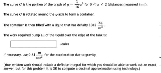 The curve C'is the portion of the graph of y = 16* for 0 <z < 2 (distances measured in m).
The curve C ts rotated around the y-axts to form a container.
kg
The container is then filled with a liquid that has density 1047 -
The work required pump all of the liquid over the edge of the tank is:
Joules
m
If necessary, use 9.81-
for the acceleration due to gravity.
(Your written work should include a definite integral for which you should be able to work out an exact
answer, but for this problem it is OK to compute a decimal approximation using technology.)
