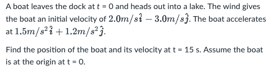 A boat leaves the dock at t = 0 and heads out into a lake. The wind gives
the boat an initial velocity of 2.0m/si – 3.0m/sj. The boat accelerates
at 1.5m/s'? + 1.2m/s'}.
Find the position of the boat and its velocity att = 15 s. Assume the boat
is at the origin at t = 0.
