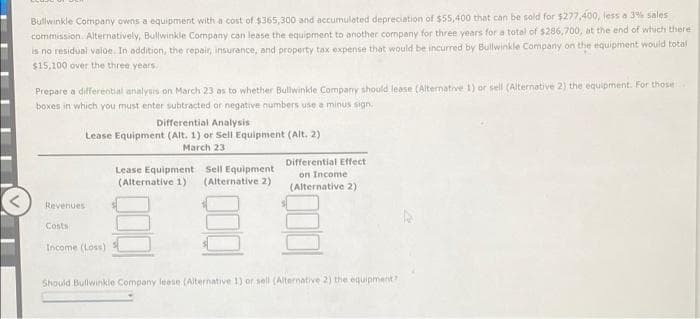 Bullwinkle Company owns a equipment with a cost of $365,300 and accumulated depreciation of $55,400 that can be sold for $277,400, less a 3% sales
commission. Alternatively, Bullwinkle Company can lease the equipment to another company for three years for a total of $286,700, at the end of which there
is no residual valoe. In addition, the repair, insurance, and property tax expense that would be incurred by Bullwinkle Company on the equipment would total
$15,100 over the three years.
Prepare a differential analysis on March 23 os to whether Buliwinkle Company should lease (Alternative 1) or sell (Alternative 2) the equipment. For those
boxes in which you must enter subtracted or negative numbers use a minus sign.
Differential Analysis
Lease Equipment (Alt. 1) or Sell Equipment (Alt. 2)
March 23
Differential Effect
Lease Equipment Sell Equipment
(Alternative 1)
on Income
(Alternative 2)
(Alternative 2)
Revenues
Costs
Income (Loss)
Should Bullwinkle Company lease (Alternative 1) or sell (Alternative 2) the equipment
