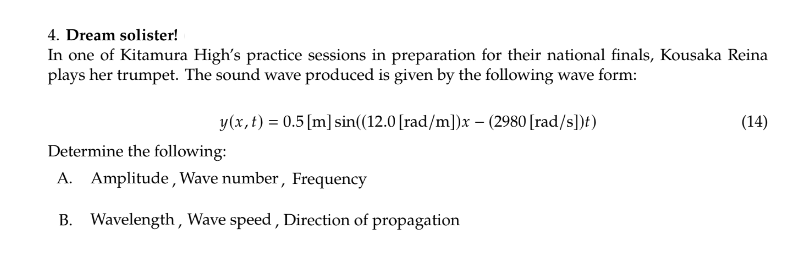 4. Dream solister!
In one of Kitamura High's practice sessions in preparation for their national finals, Kousaka Reina
plays her trumpet. The sound wave produced is given by the following wave form:
y(x, t) = 0.5 [m] sin((12.0 [rad/m])x – (2980 [rad/s])t)
Determine the following:
A. Amplitude, Wave number, Frequency
B. Wavelength, Wave speed, Direction of propagation
(14)