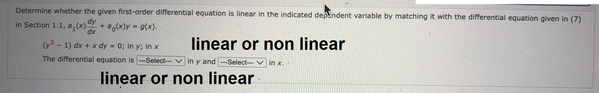 Determine whether the given first-order differential equation is linear in the indicated dependent variable by matching it with the differential equation given in (7)
dy
in Section 1.1, a₁(x) dx + ²(x) = g(x).
linear or non linear
(y³ - 1) dx + x dy = 0; in y; in x
The differential equation is --Select--in y and ---Select--in x.
linear or non linear