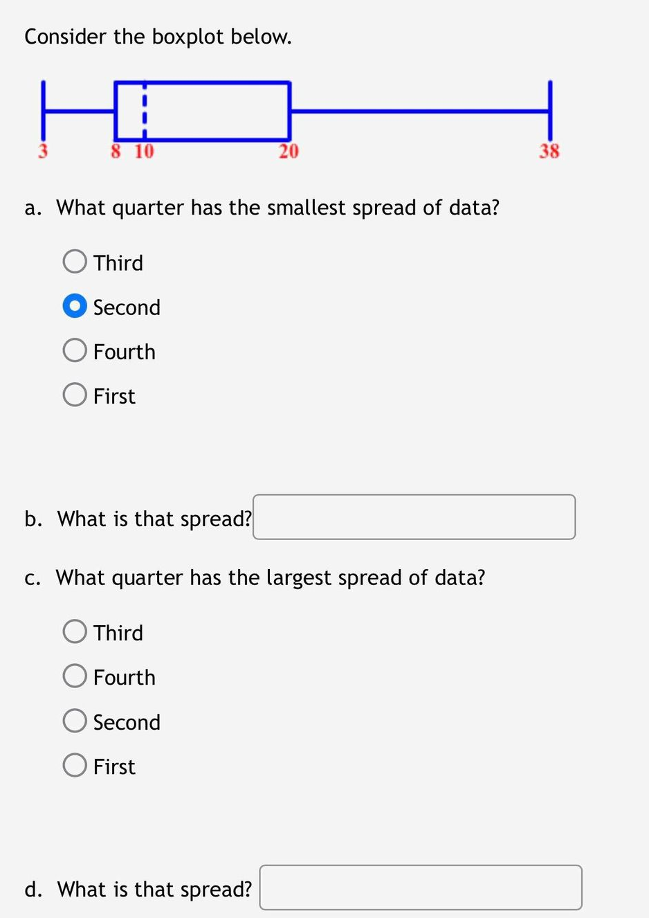 Consider the boxplot below.
8 10
a. What quarter has the smallest spread of data?
Third
Second
Fourth
O First
20
b. What is that spread?
c. What quarter has the largest spread of data?
Third
Fourth
Second
First
d. What is that spread?
38