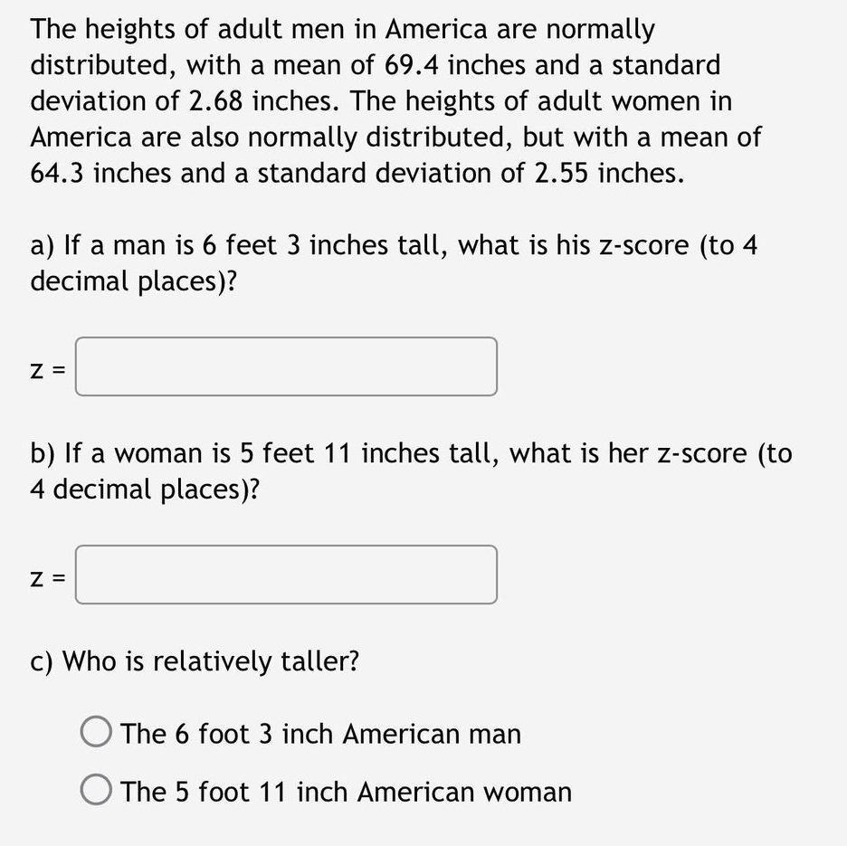 The heights of adult men in America are normally
distributed, with a mean of 69.4 inches and a standard
deviation of 2.68 inches. The heights of adult women in
America are also normally distributed, but with a mean of
64.3 inches and a standard deviation of 2.55 inches.
a) If a man is 6 feet 3 inches tall, what is his z-score (to 4
decimal places)?
Z =
b) If a woman is 5 feet 11 inches tall, what is her z-score (to
4 decimal places)?
Z =
c) Who is relatively taller?
O The 6 foot 3 inch American man
O The 5 foot 11 inch American woman