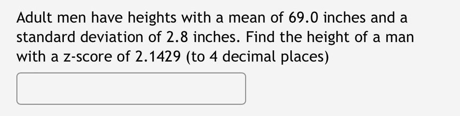 Adult men have heights with a mean of 69.0 inches and a
standard deviation of 2.8 inches. Find the height of a man
with a z-score of 2.1429 (to 4 decimal places)