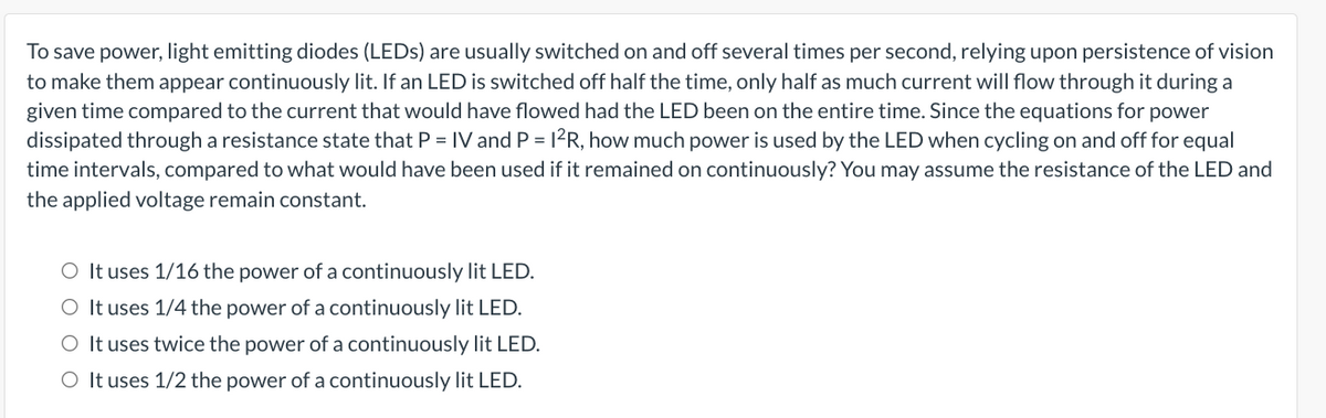 To save power, light emitting diodes (LEDs) are usually switched on and off several times per second, relying upon persistence of vision
to make them appear continuously lit. If an LED is switched off half the time, only half as much current will flow through it during a
given time compared to the current that would have flowed had the LED been on the entire time. Since the equations for power
dissipated through a resistance state that P = IV and P = 1²R, how much power is used by the LED when cycling on and off for equal
time intervals, compared to what would have been used if it remained on continuously? You may assume the resistance of the LED and
the applied voltage remain constant.
O It uses 1/16 the power of a continuously lit LED.
O It uses 1/4 the power of a continuously lit LED.
O It uses twice the power of a continuously lit LED.
O It uses 1/2 the power of a continuously lit LED.