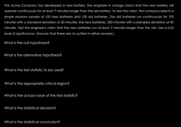 The Acme Company has developed a new battery. The engineer in charge claims that the new battery will
operate continuously for at least 7 minutes longer than the old battery. To test the claim, the company selects a
simple random sample of 100 new batteries and 100 old batteries. The old batteries run continuously for 190
minutes with a standard deviation of 20 minutes; the new batteries, 200 minutes with a standard deviation of 40
minutes. Test the engineer's claim that the new batteries run at least 7 minutes longer than the old. Use a 0.05
level of significance. (Assume that there are no outliers in either sample.)
What is the null hypothesis?
What is the alternative hypothesis?
What is the test statistic to be used?
What is the appropriate critical region?
What is the actual value of the test statistic?
What is the statistical decision?
What is the statistical conclusion?