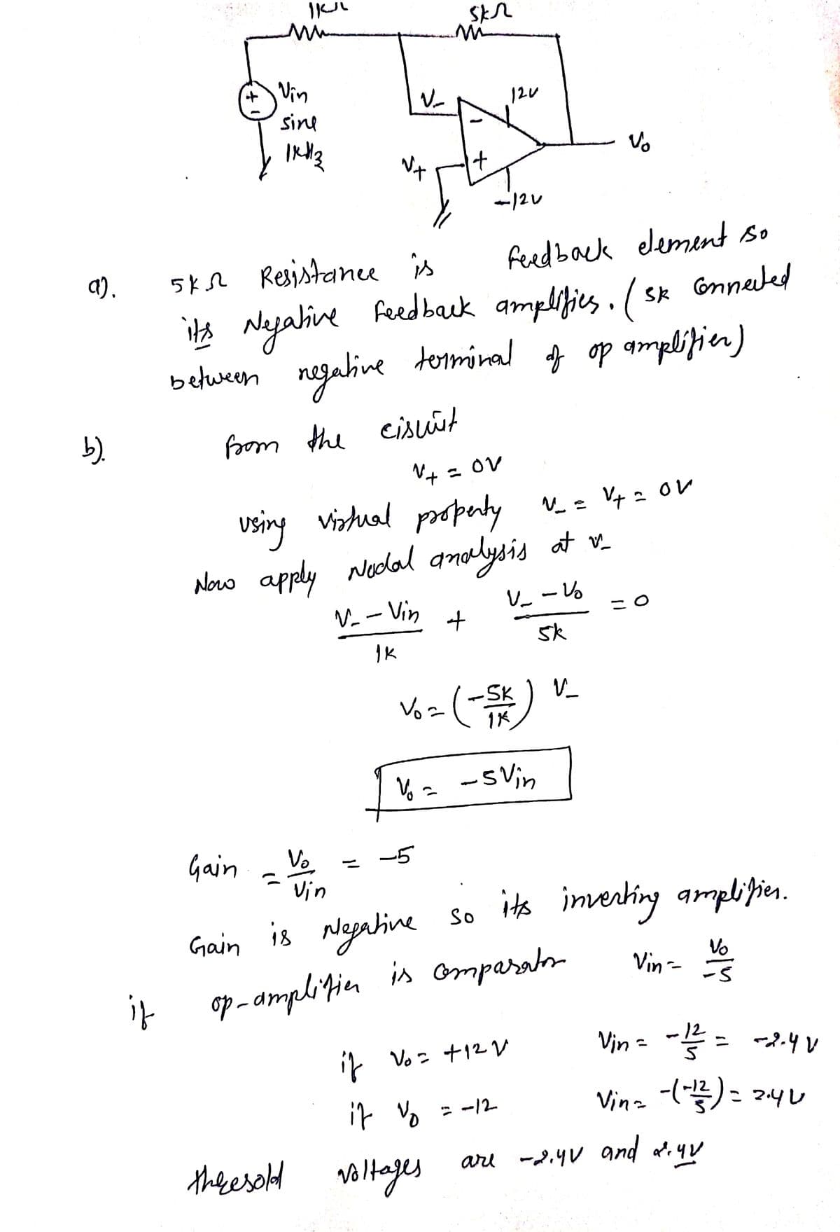 a).
b).
if
IKUL
Vin
between
sine
|KH|3
feedback element so
ive feedback amplifies. (sk connected
terminal
of op amplifier)
5 кл Resistance is
its Negative
skr
120
租
-120
negative
from the cismit
√²+ = OV
using virtual property N_ = V₂ = OV
Now apply Nodal analysis at v
V-- Vin
V_ - Vo
5k
Vo
Vin
+
Vo=
(-SK)
Vo = -5 Vin
Gain
Gain is Negative so its inverting amplifies.
Vo
op-amplifier is omparaton
if Vo = +1²V
it vo
the resold voltages
= -12
V_
are
= 0
Vin -
12
Vin= -1/² = -2.4 V
Vin=-(- 1²) = 2.40
-2.4V and 2.4v