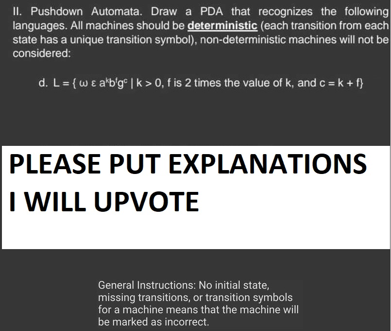 II. Pushdown Automata. Draw a PDA that recognizes the following
languages. All machines should be deterministic (each transition from each
state has a unique transition symbol), non-deterministic machines will not be
considered:
d. L = {w & akbigc | k> 0, f is 2 times the value of k, and c = k + f}
PLEASE PUT EXPLANATIONS
I WILL UPVOTE
General Instructions: No initial state,
missing transitions, or transition symbols
for a machine means that the machine will
be marked as incorrect.