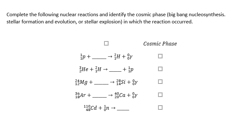 Complete the following nuclear reactions and identify the cosmic phase (big bang nucleosynthesis.
stellar formation and evolution, or stellar explosion) in which the reaction occurred.
D
1p+
He + ³H →
12 Mg +
36
18 Ar +
²H + Oy
+ 1p
28Si + Ov
→>>> 20 Ca + Oy
110Cd + In →
Cosmic Phase
D