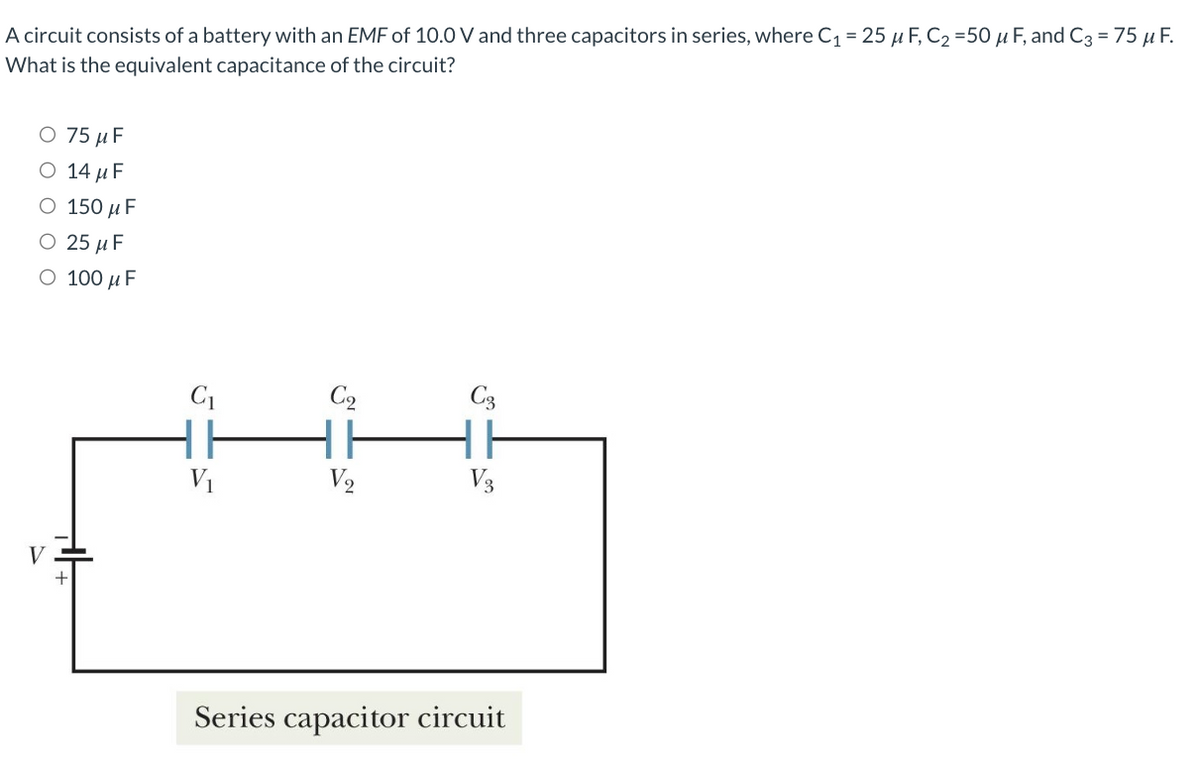 A circuit consists of a battery with an EMF of 10.0 V and three capacitors in series, where C₁ = 25 μF, C₂ =50 μF, and C3 = 75 μ F.
What is the equivalent capacitance of the circuit?
O 75 μF
14 μF
150 μF
O 25 μF
O 100 μF
V
C₁
C₂
C3
HH HH H
V₂
V3
Series capacitor circuit