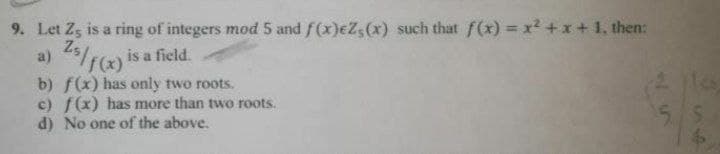 9. Let Zs is a ring of integers mod 5 and f(x)eZs(x) such that f(x) = x²+x+1, then:
a)
25/f(x) is a field.
b) f(x) has only two roots.
c) f(x) has more than two roots.
d) No one of the above.
55