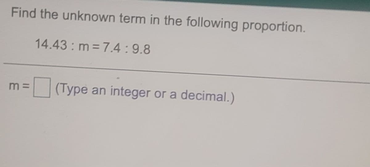 Find the unknown term in the following proportion.
14.43 m 7.4:9.8
m =
(Type an integer or a decimal.)
