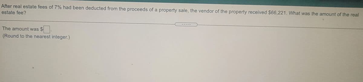 After real estate fees of 7% had been deducted from the proceeds of a property sale, the vendor of the property received $66,221. What was the amount of the real
estate fee?
.....
The amount was $.
(Round to the nearest integer.)
