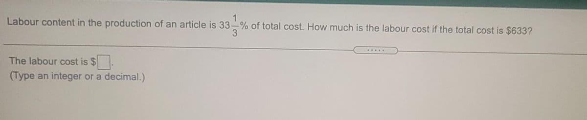 1
Labour content in the production of an article is 33-% of total cost. How much is the labour cost if the total cost is $633?
.....
The labour cost is $
(Type an integer or a decimal.)
