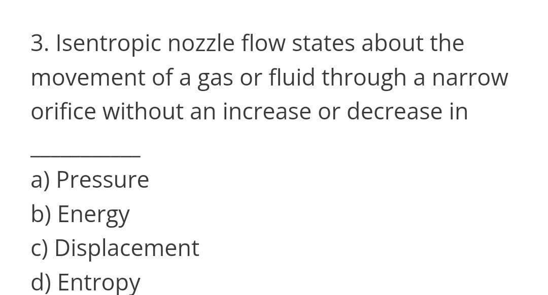 3. Isentropic nozzle flow states about the
movement of a gas or fluid through a narrow
orifice without an increase or decrease in
a) Pressure
b) Energy
c) Displacement
d) Entropy
