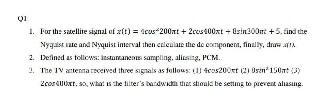 Q1:
1. For the satellite signal of x(t) = 4cos2200nt + 2cos400nt + 8sin300nt + 5, find the
%3D
Nyquist rate and Nyquist interval then calculate the dc component, finally, draw x(t).
2. Defined as follows: instantaneous sampling, aliasing, PCM.
3. The TV antenna received three signals as follows: (1) 4cos200nt (2) 8sin2150nt (3)
2cos400nt, so, what is the filter's bandwidth that should be setting to prevent aliasing.
