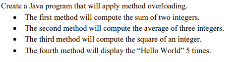 Create a Java program that will apply method overloading.
• The first method will compute the sum of two integers.
• The second method will compute the average of three integers.
• The third method will compute the square of an integer.
• The fourth method will display the “Hello World" 5 times.
