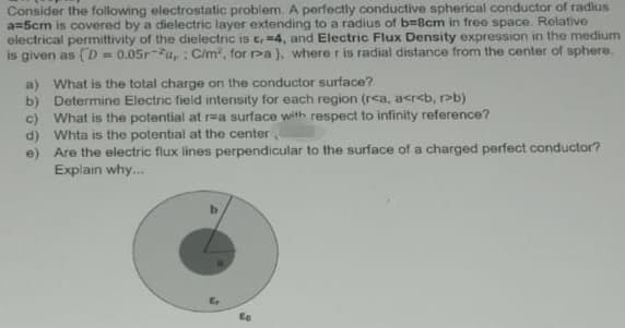 Consider the following electrostatic problem. A perfectly conductive spherical conductor of radius
a=5cm is covered by a dielectric layer extending to a radius of b%3D8cm in free space. Relative
electrical permittivity of the dielectric iS E 4, and Electric Flux Density expression in the medium
is given as (D = 0.05r-u,: Cim, for ra), where r is radial distance from the center of sphere.
a) What is the total charge on the conductor surface?
b) Determine Electric field intensity for each region (r<a, acr<b, Pb)
c) What is the potential at r=a surface with respect to infinity reference?
d) Whta is the potential at the center,
e) Are the electric flux lines perpendicular to the surface of a charged perfect conductor?
Explain why.
