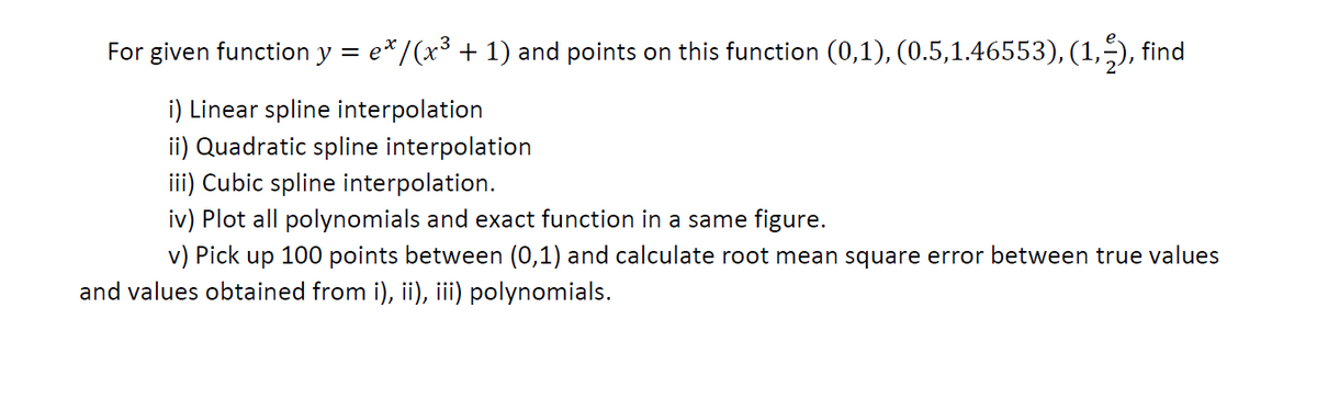 For given function y = e*/(x³ + 1) and points on this function (0,1), (0.5,1.46553), (1,5), find
i) Linear spline interpolation
ii) Quadratic spline interpolation
iii) Cubic spline interpolation.
iv) Plot all polynomials and exact function in a same figure.
v) Pick up 100 points between (0,1) and calculate root mean square error between true values
and values obtained from i), ii), iii) polynomials.
