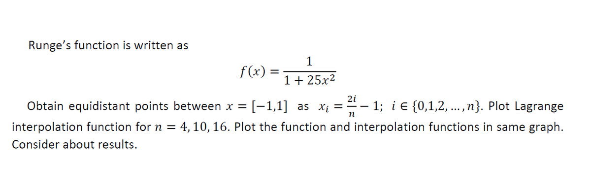 Runge's function is written as
1
f (x) =
1 + 25x?
2i
Obtain equidistant points between x =
[-1,1] as xi =
1; i e {0,1,2,
..., n}. Plot Lagrange
interpolation function for n = 4, 10, 16. Plot the function and interpolation functions in same graph.
Consider about results.
