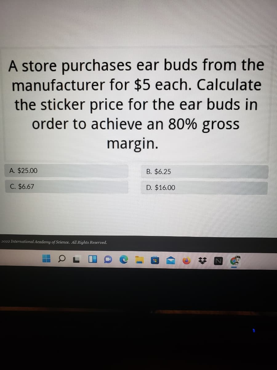 A store purchases ear buds from the
manufacturer for $5 each. Calculate
the sticker price for the ear buds in
order to achieve an 80% gross
margin.
A. $25.00
B. $6.25
C. $6.67
D. $16.00
- 2022 International Academy of Science. All Rights Reserved.
