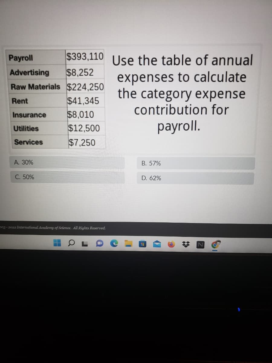 $393,110 Use the table of annual
$8,252
Payroll
Advertising
expenses to calculate
the category expense
contribution for
Raw Materials $224,250
$41,345
$8,010
$12,500
$7,250
Rent
Insurance
payroll.
Utilities
Services
А. 30%
В. 57%
C. 50%
D. 62%
po3 - 2022 International Academmy of Science. All Rights Reserved.
17
