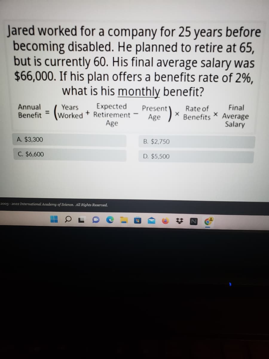 Jared worked for a company for 25 years before
becoming disabled. He planned to retire at 65,
but is currently 60. His final average salary was
$66,000. If his plan offers a benefits rate of 2%,
what is his monthly benefit?
Years
Rate of
Final
Annual
Benefit
Worked
Expected
Retirement
Age
Present
Age
²)
X
Benefits Average
Salary
A. $3,300
B. $2,750
C. $6,600
D. $5,500
2003-2022 International Academy of Science. All Rights Reserved.
a
i
C
Z