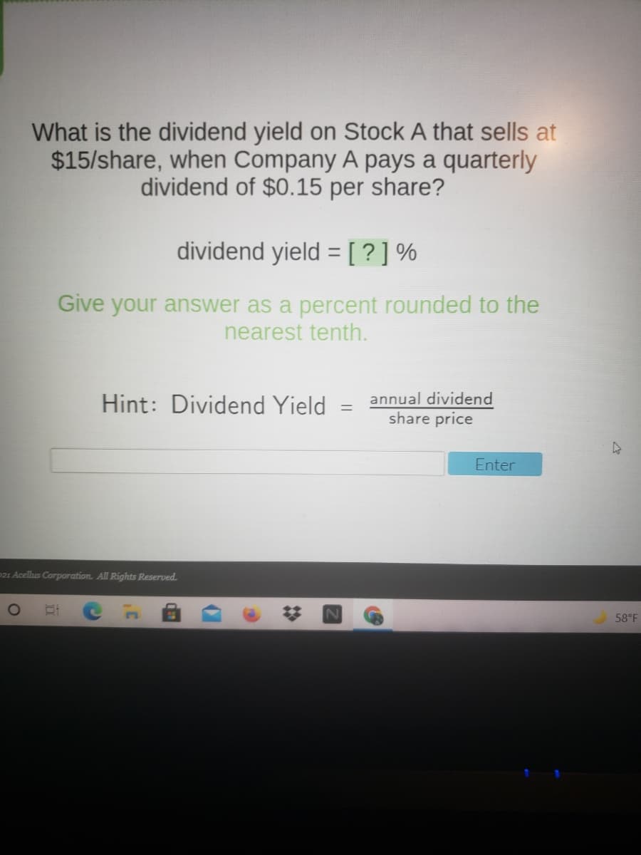 What is the dividend yield on Stock A that sells at
$15/share, when Company A pays a quarterly
dividend of $0.15 per share?
dividend yield = [?]%
Give your answer as a percent rounded to the
nearest tenth.
Hint: Dividend Yield
annual dividend
share price
%3D
Enter
P21 Acellus Corporation. All Rights Reserved.
58°F
%23
dan
