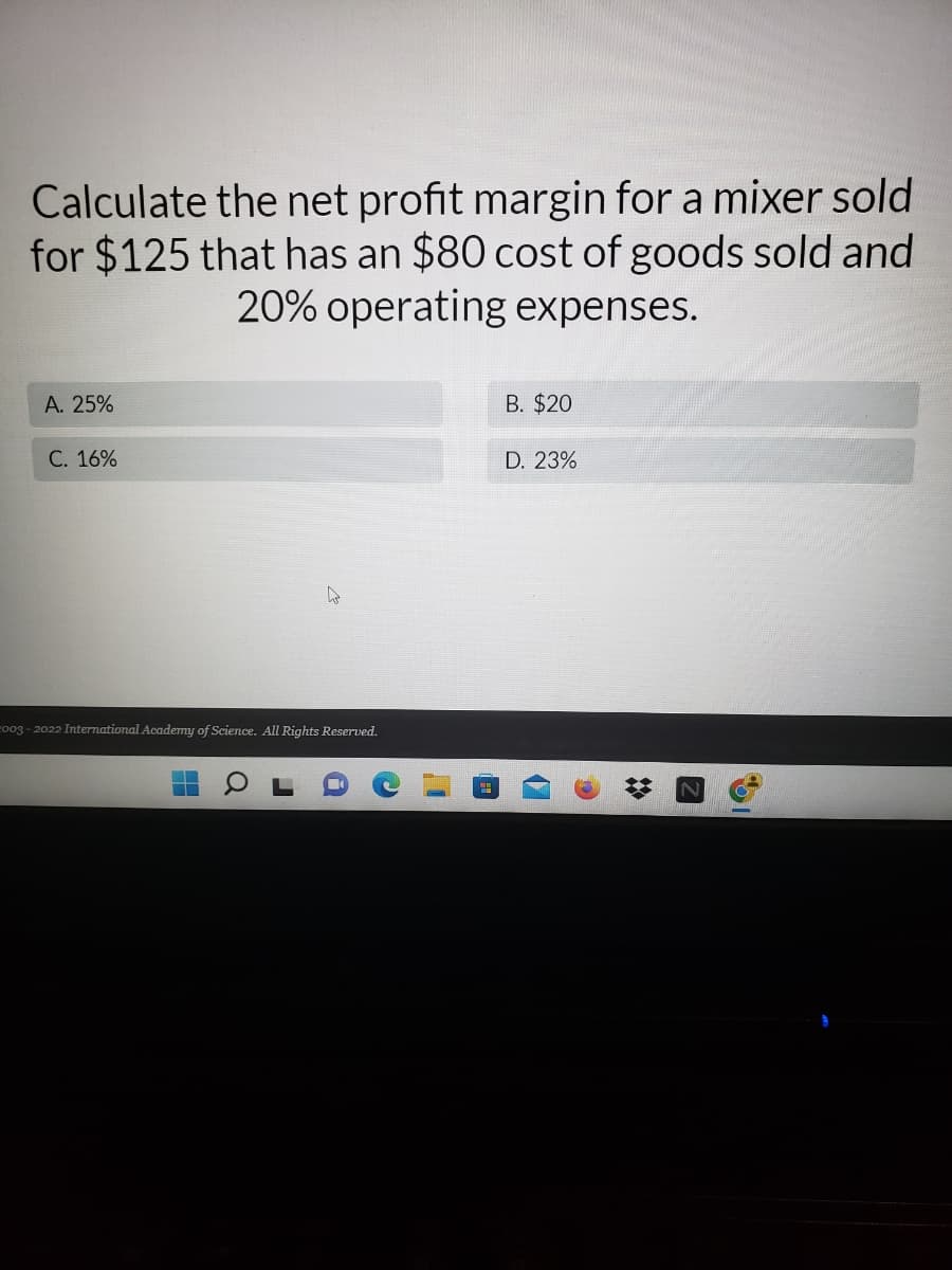 Calculate the net profit margin for a mixer sold
for $125 that has an $80 cost of goods sold and
20% operating expenses.
A. 25%
B. $20
C. 16%
D. 23%
2003-2022 International Academy of Science. All Rights Reserved.
H
Q
a
V
SI