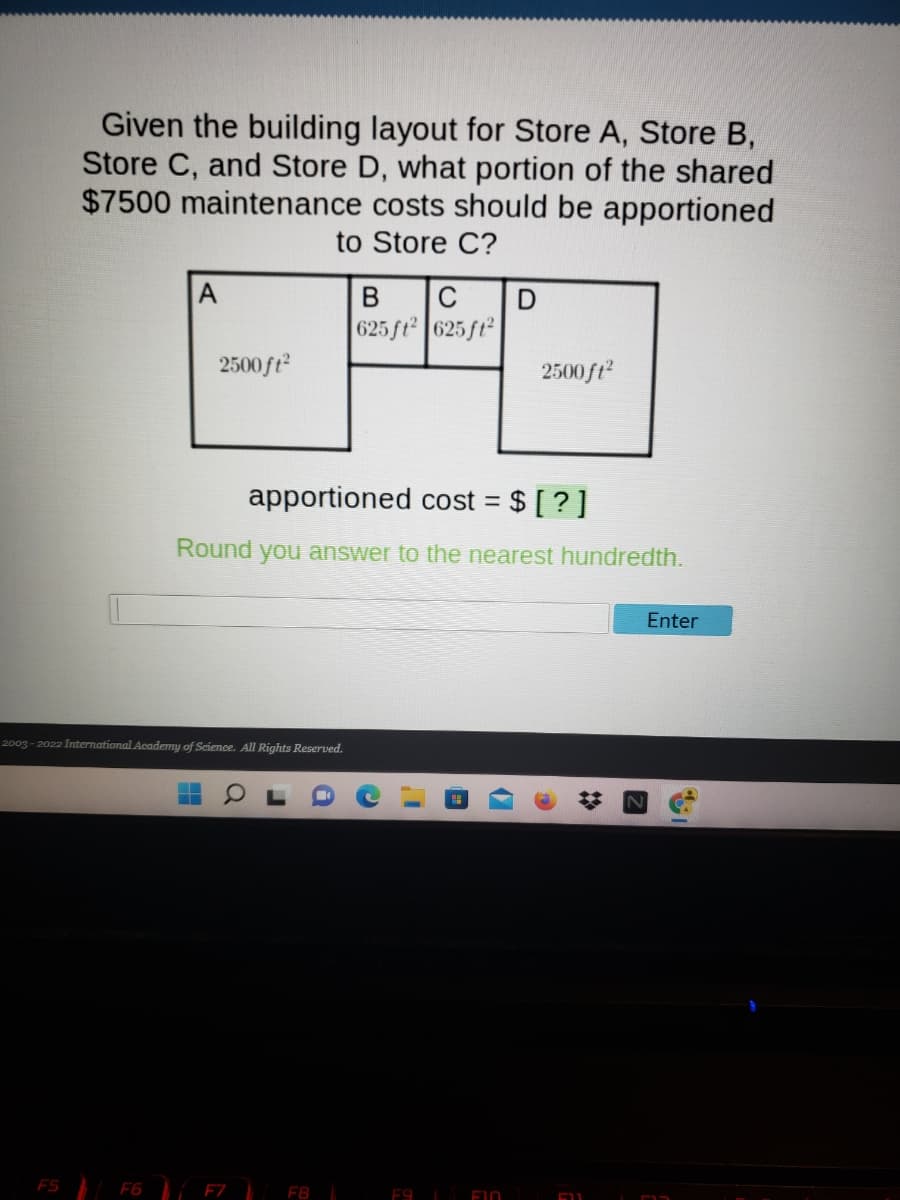 Given the building layout for Store A, Store B,
Store C, and Store D, what portion of the shared
$7500 maintenance costs should be apportioned
to Store C?
A
В
625 ft 625 ft
2500ft
2500 ft?
apportioned cost = $ [ ? ]
Round
you answer to the nearest hundredth.
Enter
2003 - 2022 International Academy of Science. All Rights Reserved.
FS F6 F7 FB
E9
F10
