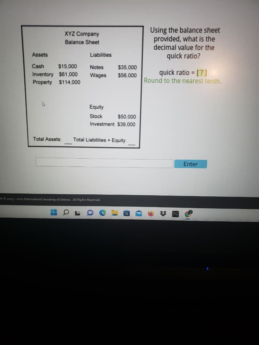 Using the balance sheet
provided, what is the
decimal value for the
XYZ Company
Balance Sheet
Assets
Liabilities
quick ratio?
Cash
$15,000
Notes
$35,000
quick ratio = [?]
Round to the nearest tenth.
Inventory $61,000
Wages
$56,000
Property
$114,000
Equity
Stock
$50,000
Investment $39,000
Total Assets:
Total Liabilities + Equity:
Enter
Tht 2003 - 2022 International Academy of Science. All Rights Reserved.
