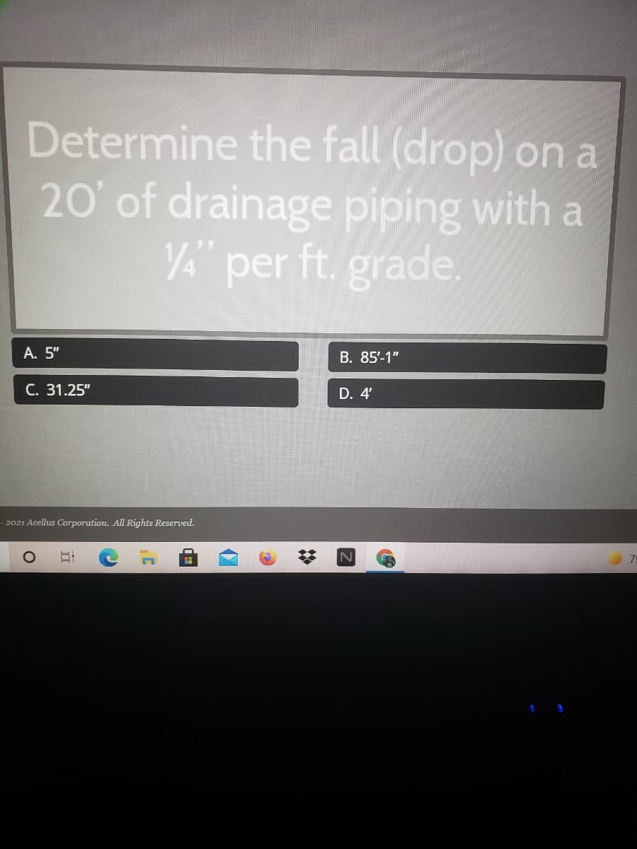 Determine the fall (drop) on a
20' of drainage piping with a
VA" per ft. grade.
А. 5"
В. 85-1"
C. 31.25"
D. 4'
- 2021 Acellus Corporation. All Rights Reserved.
