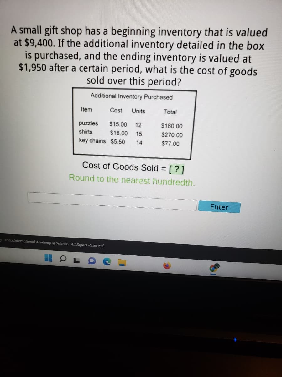 A small gift shop has a beginning inventory that is valued
at $9,400. If the additional inventory detailed in the box
is purchased, and the ending inventory is valued at
$1,950 after a certain period, what is the cost of goods
sold over this period?
Additional Inventory Purchased
Item
Cost
Units
Total
puzzles
$15.00
12
$180.00
shirts
$18.00
15
$270.00
key chains $5.50
14
$77.00
Cost of Goods Sold = [?]
%3D
Round to the nearest hundredth.
Enter
3-2022 International Academy of Science. All Rights Reserved.
