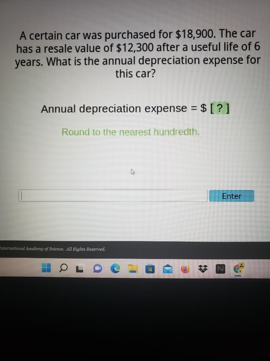 A certain car was purchased for $18,900. The car
has a resale value of $12,300 after a useful life of 6
years. What is the annual depreciation expense for
this car?
Annual depreciation expense = $ [ ? ]
Round to the nearest hundredth.
Enter
International Academy of Science. All Rights Reserved.
2:
