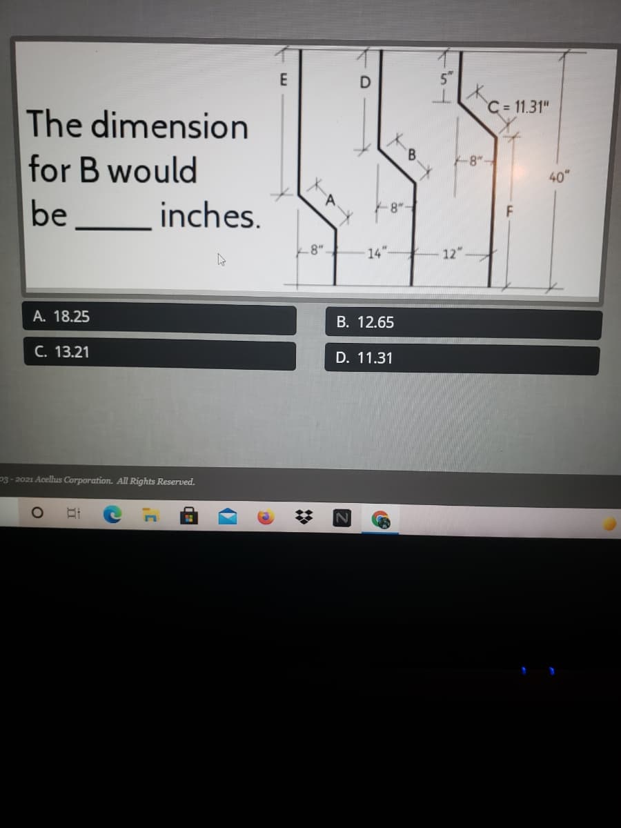 E
C = 11.31"
The dimension
for B would
-8"-
40"
be
_inches.
8"
14"
12"
A. 18.25
B. 12.65
C. 13.21
D. 11.31
p3- 2021 Acellus Corporation. All Rights Reserved.
