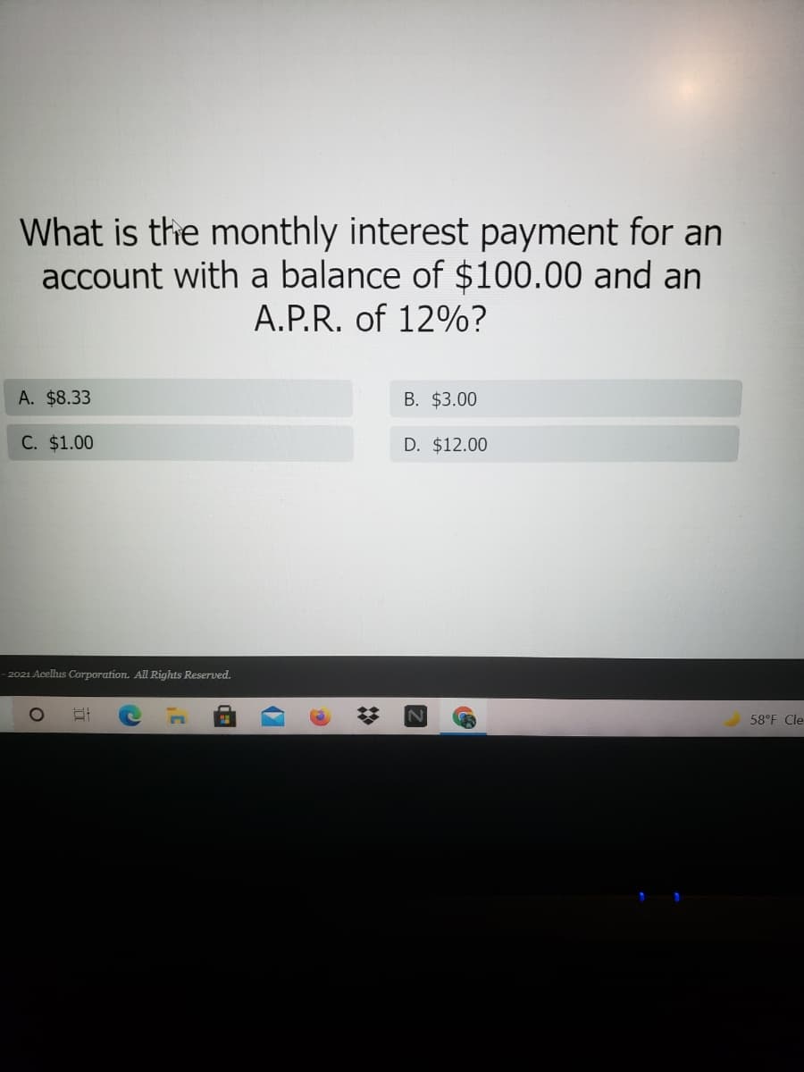 What is the monthly interest payment for an
account with a balance of $100.00 and an
A.P.R. of 12%?
A. $8.33
B. $3.00
C. $1.00
D. $12.00
- 2021 Acelus Corporation. All Rights Reserved.
58°F Cle
