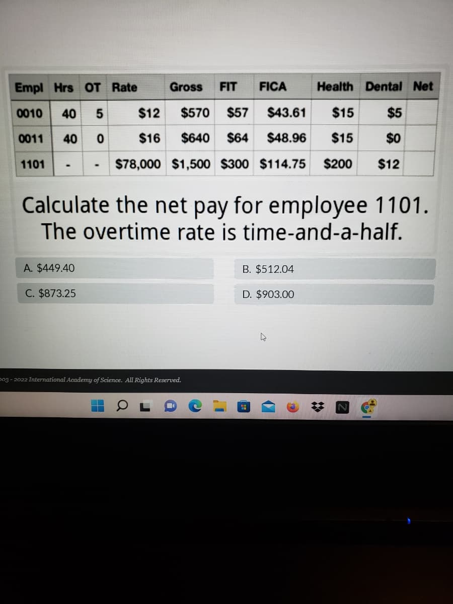 Empl Hrs OT Rate
Gross
FIT
FICA
Health Dental Net
0010
40 5
$12
$570 $57
$43.61
$15
$5
0011
40 0
$16
$640
$64
$48.96
$15
$0
1101
$78,000 $1,500 $300 $114.75
$200
$12
Calculate the net pay for employee 1101.
The overtime rate is time-and-a-half.
A. $449.40
B. $512.04
C. $873.25
D. $903.00
p03 - 2022 International Academy of Science. All Rights Reserved.
17
