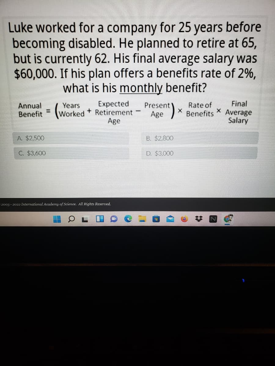 Luke worked for a company for 25 years before
becoming disabled. He planned to retire at 65,
but is currently 62. His final average salary was
$60,000. If his plan offers a benefits rate of 2%,
what is his monthly benefit?
Expected
Worked Retirement
Age
Rate of
Benefits
Final
Average
Salary
Annual
Years
Present
%3D
Benefit
Age
A. $2,500
B. $2.800
C. $3,600
D. $3,000
2003 - 2022 International Academy of Science. All Rights Reserved.
