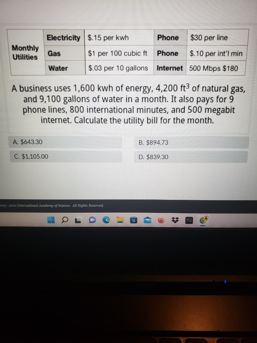 Electricity
$.15 per kwh
Phone
$30 per line
Monthly
Gas
$1 per 100 cubic ft
Phone
$.10 per int'l min
Utilities
Water
$.03 per 10 gallons
Internet 500 Mbps $180
A business uses 1,600 kwh of energy, 4,200 ft³ of natural gas,
and 9,100 gallons of water in a month. It also pays for 9
phone lines, 800 international minutes, and 500 megabit
internet. Calculate the utility bill for the month.
A. $643.30
B. $894.73
C. $1,105.00
D. $839.30
003-2022 International Academy of Science. All Rights Reserved.
▬▬
▬