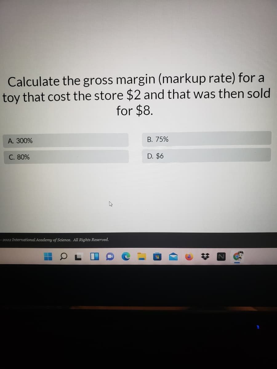 Calculate the gross margin (markup rate) for a
toy that cost the store $2 and that was then sold
for $8.
А. 300%
В. 75%
C. 80%
D. $6
– 2022 International Academy of Science. All Rights Reserved.
