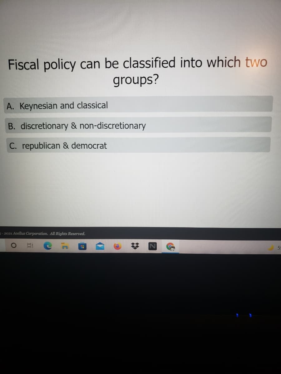 Fiscal policy can be classified into which two
groups?
A. Keynesian and classical
B. discretionary & non-discretionary
C. republican & democrat
3- 2021 Acellus Corporation. All Rights Reserved.
59
