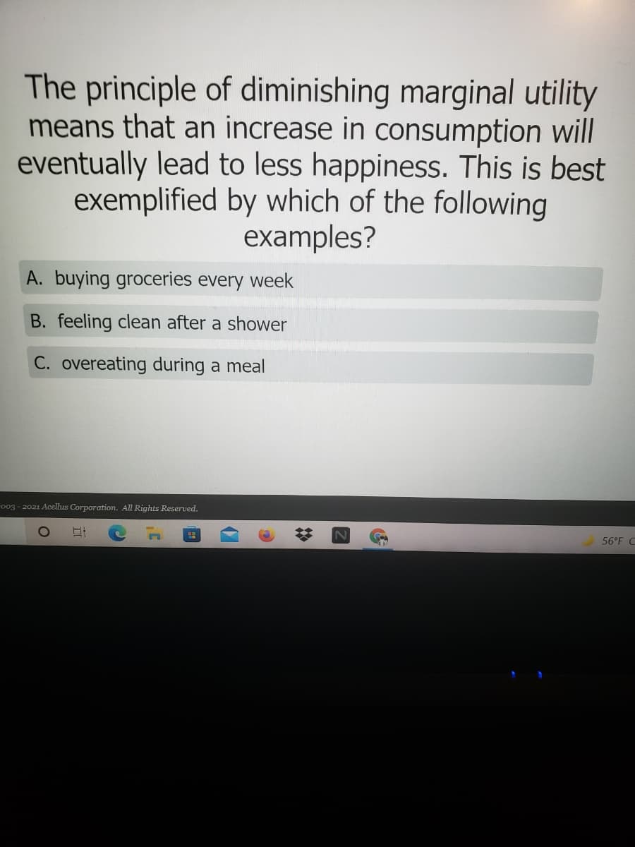 The principle of diminishing marginal utility
means that an increase in consumption will
eventually lead to less happiness. This is best
exemplified by which of the following
examples?
A. buying groceries every week
B. feeling clean after a shower
C. overeating during a meal
o03 - 2021 Acelus Corporation. All Rights Reserved.
56°F C
